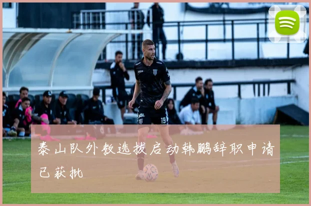 泰山队外教选拔启动韩鹏辞职申请已获批