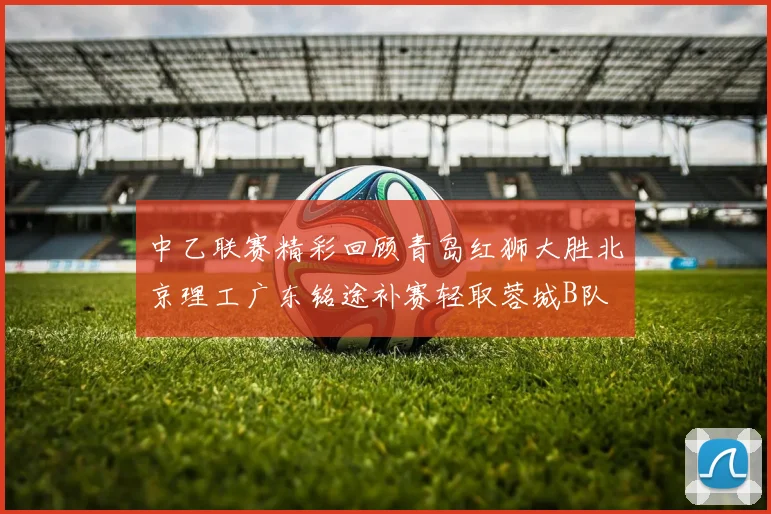 中乙联赛精彩回顾青岛红狮大胜北京理工广东铭途补赛轻取蓉城B队