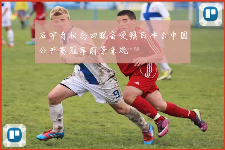 石宇奇状态回暖备受瞩目冲击中国公开赛冠军前景乐观