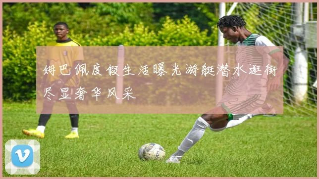 姆巴佩度假生活曝光游艇潜水逛街尽显奢华风采