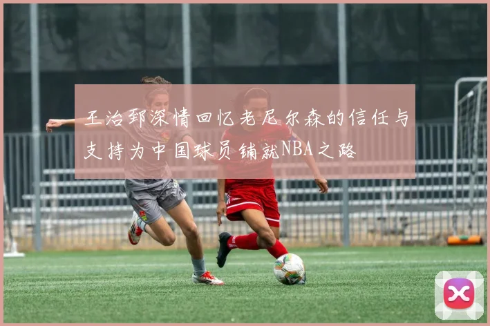 王治郅深情回忆老尼尔森的信任与支持为中国球员铺就NBA之路