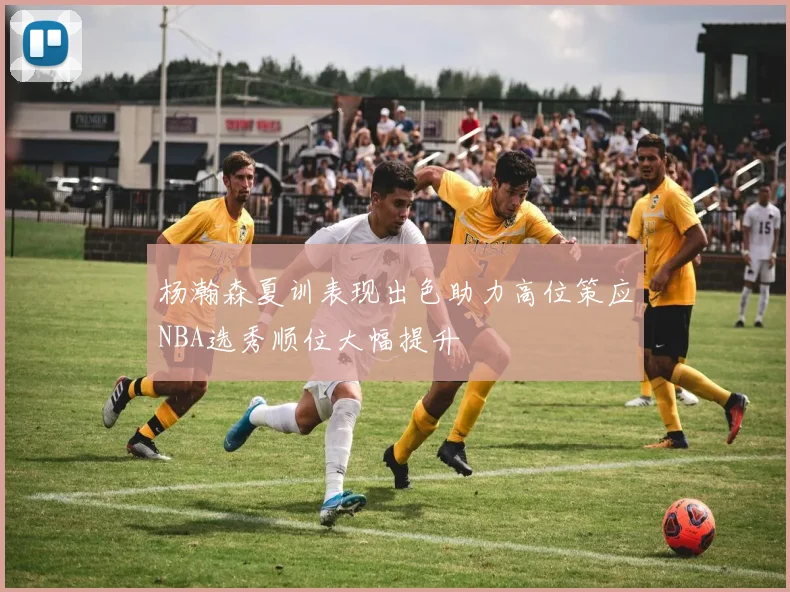 杨瀚森夏训表现出色助力高位策应NBA选秀顺位大幅提升