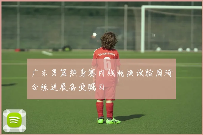 广东男篮热身赛内线轮换试验周琦合练进展备受瞩目