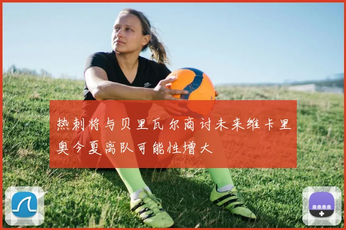 热刺将与贝里瓦尔商讨未来维卡里奥今夏离队可能性增大