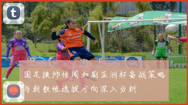国足换帅传闻加剧亚洲杯备战策略与新教练选拔方向深入分析