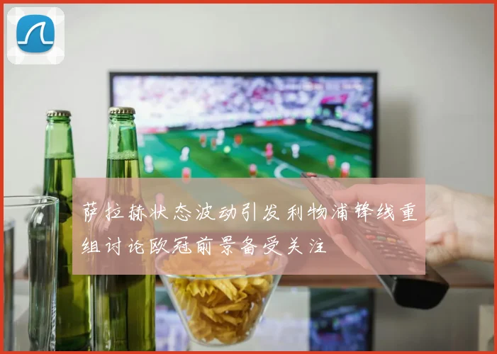 萨拉赫状态波动引发利物浦锋线重组讨论欧冠前景备受关注