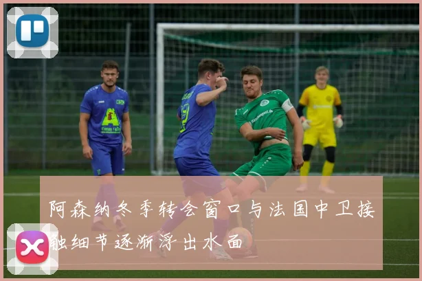 阿森纳冬季转会窗口与法国中卫接触细节逐渐浮出水面