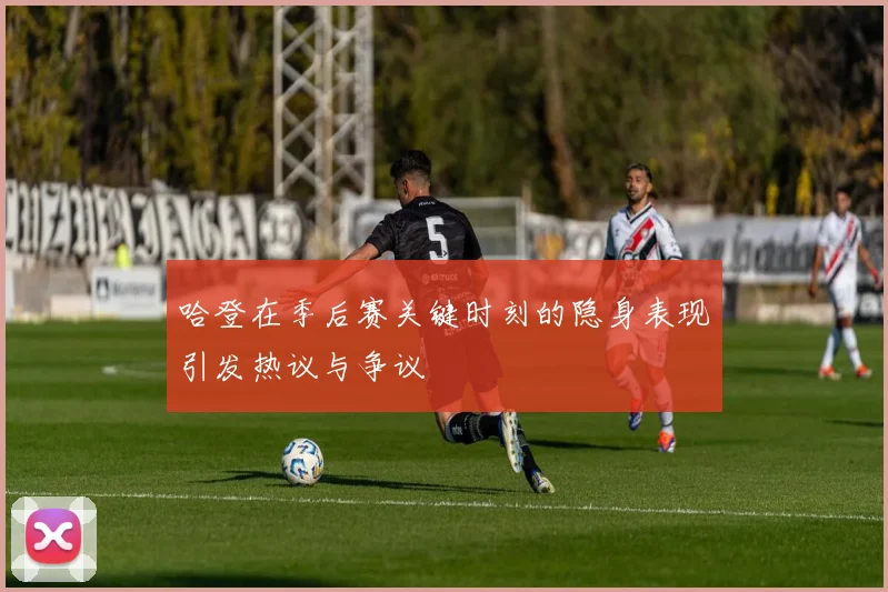 哈登在季后赛关键时刻的隐身表现引发热议与争议